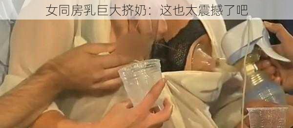 女同房乳巨大挤奶：这也太震撼了吧