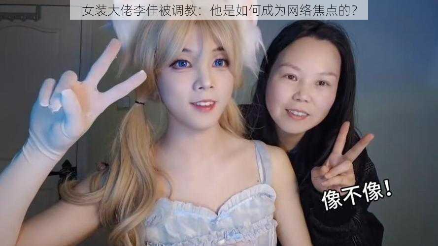 女装大佬李佳被调教：他是如何成为网络焦点的？