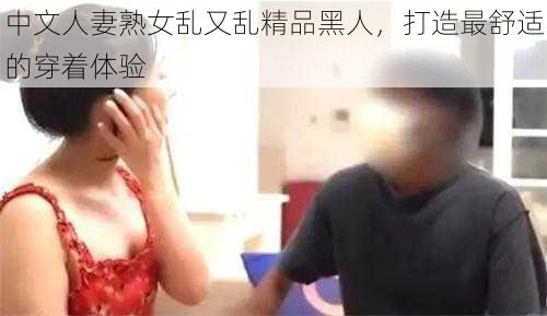 中文人妻熟女乱又乱精品黑人，打造最舒适的穿着体验