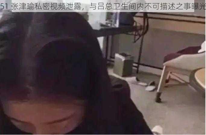 51 张津瑜私密视频泄露，与吕总卫生间内不可描述之事曝光