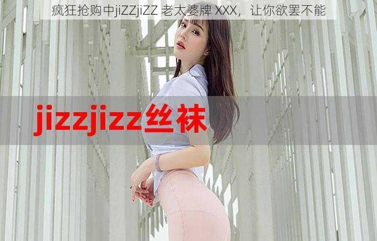 疯狂抢购中jiZZjiZZ 老太婆牌 XXX，让你欲罢不能