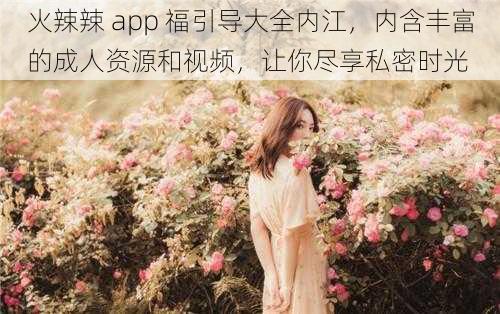 火辣辣 app 福引导大全内江，内含丰富的成人资源和视频，让你尽享私密时光