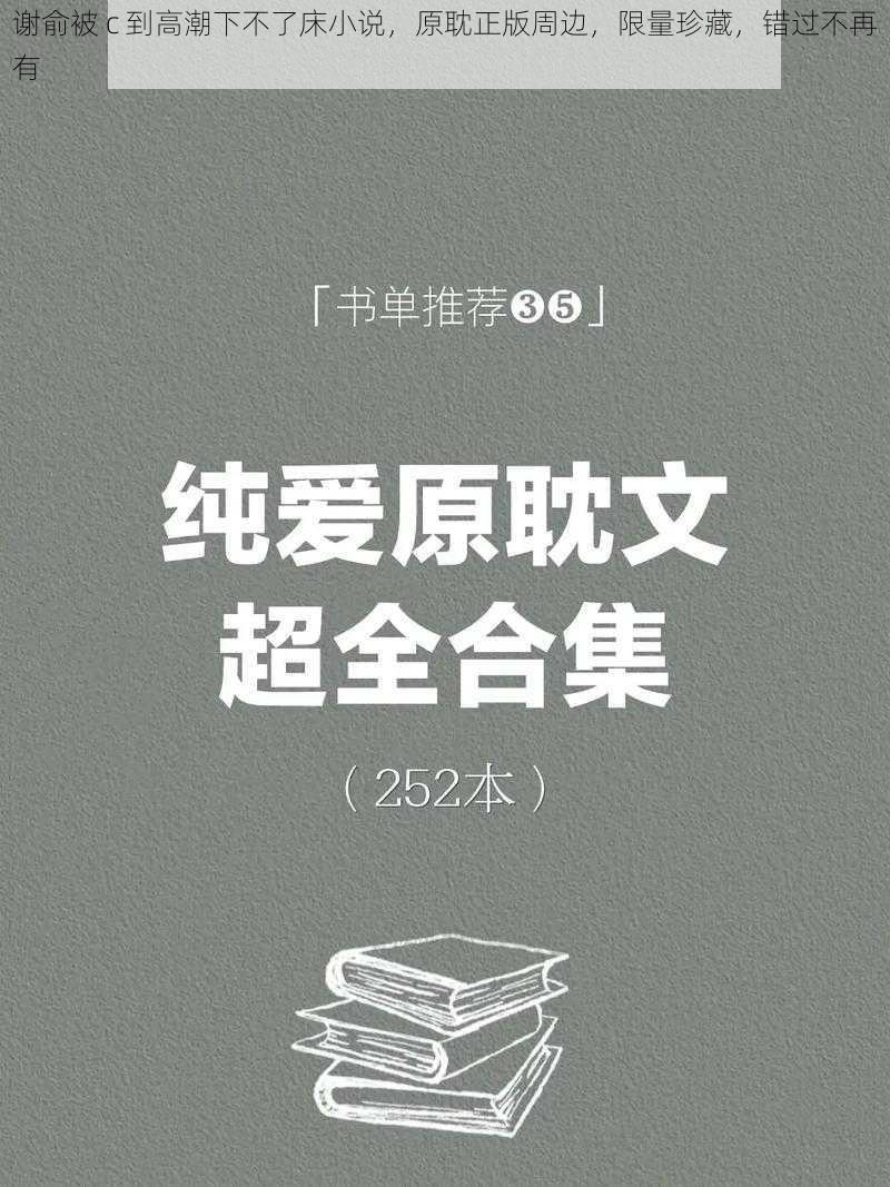 谢俞被 c 到高潮下不了床小说，原耽正版周边，限量珍藏，错过不再有