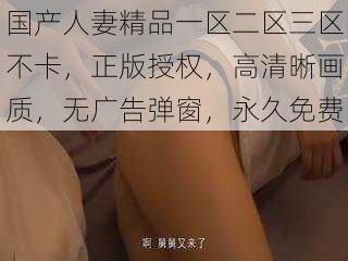 国产人妻精品一区二区三区不卡，正版授权，高清晰画质，无广告弹窗，永久免费