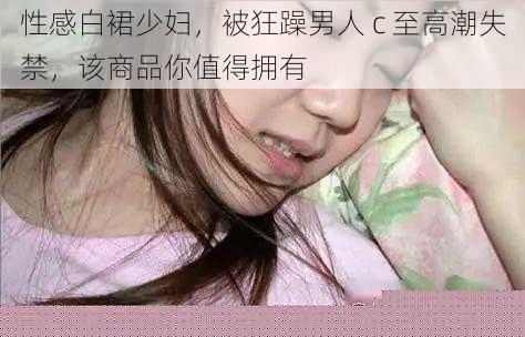 性感白裙少妇，被狂躁男人 c 至高潮失禁，该商品你值得拥有