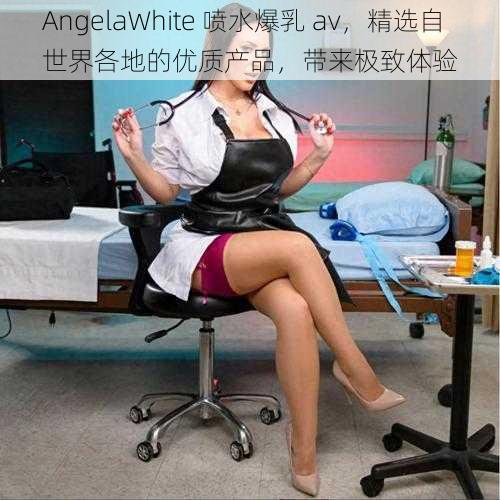 AngelaWhite 喷水爆乳 av，精选自世界各地的优质产品，带来极致体验