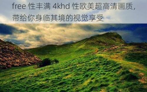 free 性丰满 4khd 性欧美超高清画质，带给你身临其境的视觉享受