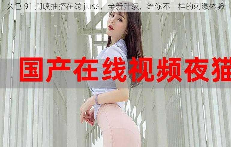 久色 91 潮喷抽搐在线 jiuse，全新升级，给你不一样的刺激体验